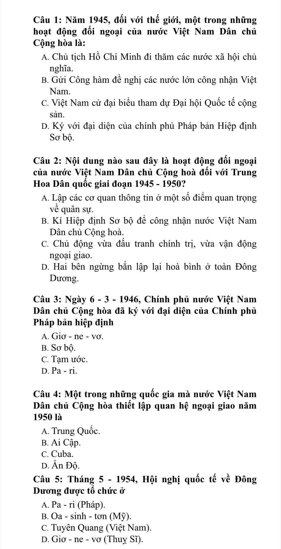 Năm 1945, đối với thế giới, một trong những
hoạt động đối ngoại của nước Việt Nam Dân chủ
Cộng hòa là:
A. Chủ tịch Hồ Chí Minh đi thăm các nước xã hội chủ
nghĩa.
B. Gửi Công hàm đề nghị các nước lớn công nhận Việt
Nam.
C. Việt Nam cử đại biểu tham dự Đại hội Quốc tế cộng
sản.
D. Ký với đại diện của chính phủ Pháp bản Hiệp định
Sơ bộ.
Câu 2: Nội dung nào sau đây là hoạt động đối ngoại
của nước Việt Nam Dân chủ Cộng hoà đối với Trung
Hoa Dân quốc giai đoạn 1945 - 1950?
A. Lập các cơ quan thông tin ở một số điểm quan trọng
về quân sự.
B. Kí Hiệp định Sơ bộ để công nhận nước Việt Nam
Dân chủ Cộng hoà.
C. Chủ động vừa đấu tranh chính trị, vừa vận động
ngoại giao.
D. Hai bên ngừng bắn lập lại hoà bình ở toàn Đông
Dương.
Câu 3: Ngày 6 - 3 - 1946, Chính phủ nước Việt Nam
Dân chủ Cộng hòa đã ký với đại diện của Chính phủ
Pháp bản hiệp định
A. Giơ - ne - vơ.
B. Sơ bộ.
C. Tạm ước.
D. Pa - ri.
Câu 4: Một trong những quốc gia mà nước Việt Nam
Dân chủ Cộng hòa thiết lập quan hệ ngoại giao năm
1950 là
A. Trung Quốc.
B. Ai Cập.
C. Cuba.
D. Ấn Độ.
Câu 5: Tháng 5 - 1954, Hội nghị quốc tế về Đông
Dương được tổ chức ở
A. Pa - ri (Pháp).
B. Oa - sinh - tơn (Mỹ).
C. Tuyên Quang (Việt Nam).
D. Giơ - ne - vơ (Thuỵ Sĩ).