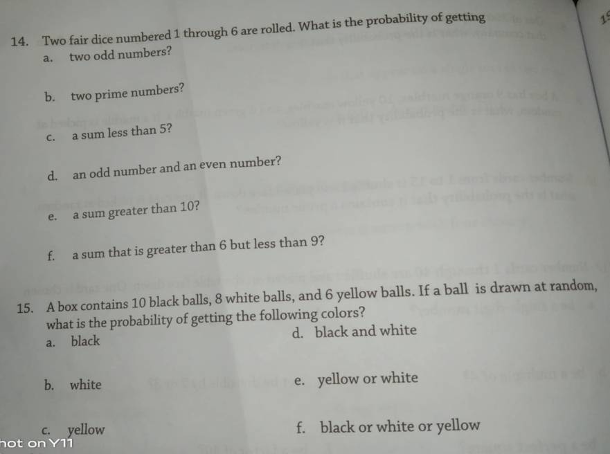 Two fair dice numbered 1 through 6 are rolled. What is the probability of getting 
1 
a. two odd numbers? 
b. two prime numbers? 
c. a sum less than 5? 
d. an odd number and an even number? 
e. a sum greater than 10? 
f. a sum that is greater than 6 but less than 9? 
15. A box contains 10 black balls, 8 white balls, and 6 yellow balls. If a ball is drawn at random, 
what is the probability of getting the following colors? 
a. black d. black and white 
b. white e. yellow or white 
c. yellow f. black or white or yellow 
hot on Y11