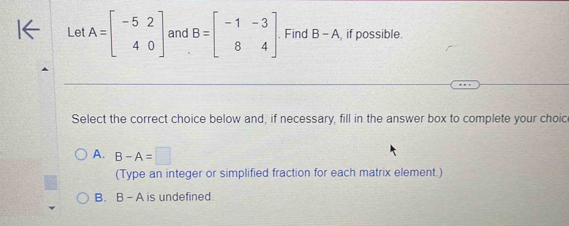 Let A=beginbmatrix -5&2 4&0endbmatrix and B=beginbmatrix -1&-3 8&4endbmatrix. Find B-A , if possible.
Select the correct choice below and, if necessary, fill in the answer box to complete your choic
A. B-A=□
(Type an integer or simplified fraction for each matrix element.)
B. B-A is undefined.