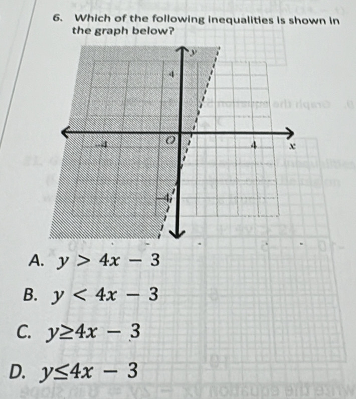 Which of the following inequalities is shown in
the graph below?
A. y>4x-3
B. y<4x-3</tex>
C. y≥ 4x-3
D. y≤ 4x-3