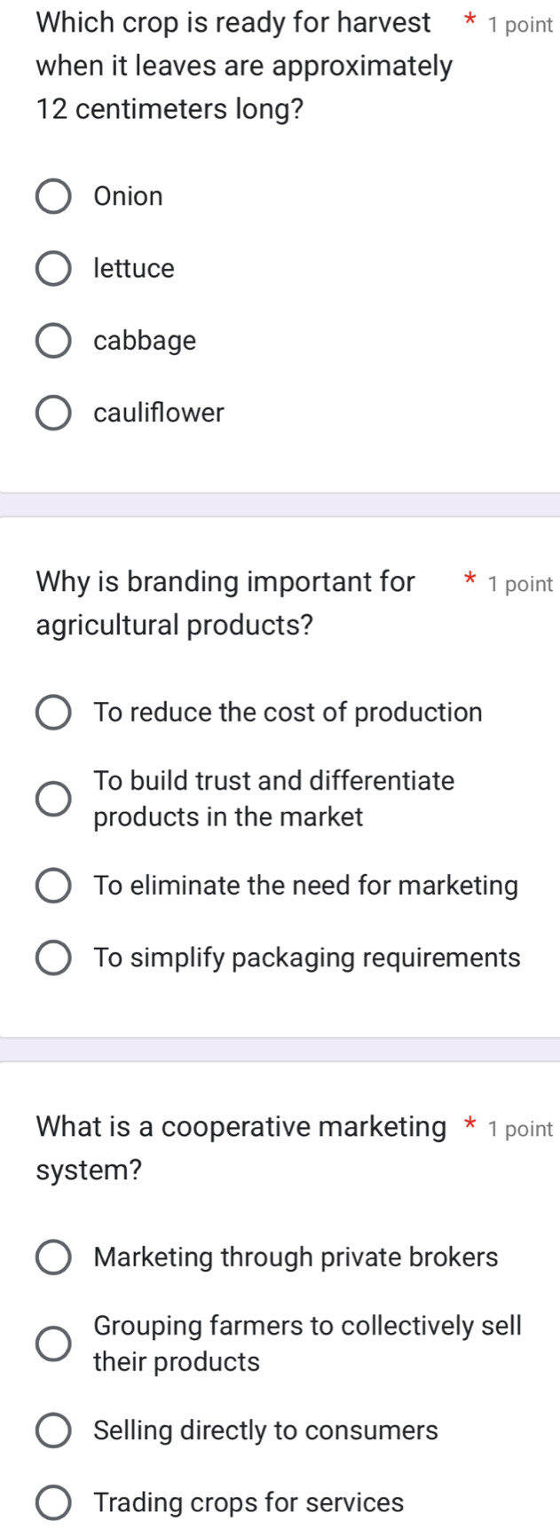 Which crop is ready for harvest * 1 point
when it leaves are approximately
12 centimeters long?
Onion
lettuce
cabbage
cauliflower
Why is branding important for * 1 point
agricultural products?
To reduce the cost of production
To build trust and differentiate
products in the market
To eliminate the need for marketing
To simplify packaging requirements
What is a cooperative marketing * 1 point
system?
Marketing through private brokers
Grouping farmers to collectively sell
their products
Selling directly to consumers
Trading crops for services