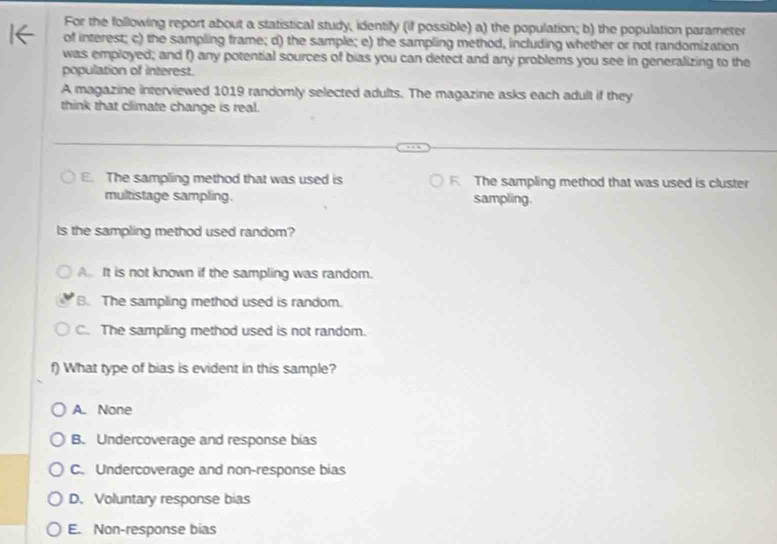 For the following report about a statistical study, identify (if possible) a) the population; b) the population parameter
of interest; c) the sampling frame; d) the sample; e) the sampling method, including whether or not randomization
was employed; and f) any potential sources of bias you can detect and any problems you see in generalizing to the
population of interest.
A magazine interviewed 1019 randomly selected adults. The magazine asks each adult if they
think that climate change is real.
E. The sampling method that was used is F. The sampling method that was used is cluster
multistage sampling. sampling.
Is the sampling method used random?
A It is not known if the sampling was random.
B. The sampling method used is random.
C. The sampling method used is not random.
f) What type of bias is evident in this sample?
A. None
B. Undercoverage and response bias
C. Undercoverage and non-response bias
D. Voluntary response bias
E. Non-response bias