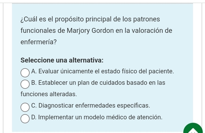 ¿Cuál es el propósito principal de los patrones
funcionales de Marjory Gordon en la valoración de
enfermería?
Seleccione una alternativa:
A. Evaluar únicamente el estado físico del paciente.
B. Establecer un plan de cuidados basado en las
funciones alteradas.
C. Diagnosticar enfermedades específicas.
D. Implementar un modelo médico de atención.