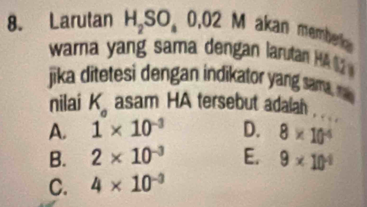 Larutan H_2SO_40.02M akan membek 
warna yang sama dengan larutan HA 
jika ditetesi dengan indikator yang sam, 
nilai K_a asam HA tersebut adaiah . . . .
A. 1* 10^(-3) D. 8* 10^(-4)
B. 2* 10^(-3) E. 9* 10^(-1)
C. 4* 10^(-3)