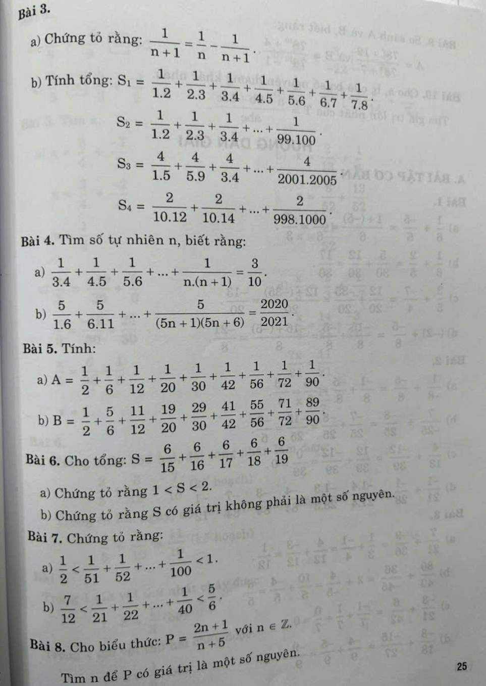 Chứng tỏ rằng:  1/n+1 = 1/n - 1/n+1 .
b) Tính tổng: S_1= 1/1.2 + 1/2.3 + 1/3.4 + 1/4.5 + 1/5.6 + 1/6.7 + 1/7.8 .
S_2= 1/1.2 + 1/2.3 + 1/3.4 +...+ 1/99.100 .
S_3= 4/1.5 + 4/5.9 + 4/3.4 +...+ 4/2001.2005 
S_4= 2/10.12 + 2/10.14 +...+ 2/998.1000 .
Bài 4. Tìm số tự nhiên n, biết rằng:
a)  1/3.4 + 1/4.5 + 1/5.6 +...+ 1/n.(n+1) = 3/10 .
b)  5/1.6 + 5/6.11 +...+ 5/(5n+1)(5n+6) = 2020/2021 .
Bài 5. Tính:
a) A= 1/2 + 1/6 + 1/12 + 1/20 + 1/30 + 1/42 + 1/56 + 1/72 + 1/90 .
b) B= 1/2 + 5/6 + 11/12 + 19/20 + 29/30 + 41/42 + 55/56 + 71/72 + 89/90 .
Bài 6. Cho tổng: S= 6/15 + 6/16 + 6/17 + 6/18 + 6/19 
a) Chứng tỏ rằng 1
b) Chứng tổ rằng S có giá trị không phải là một số nguyên.
Bài 7. Chứng tỏ rằng:
a)  1/2  <1.
b)  7/12 
Bài 8. Cho biểu thức: P= (2n+1)/n+5  với n∈ Z.
25
Tìm n để P có giá trị là một số nguyên.