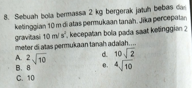 Sebuah bola bermassa 2 kg bergerak jatuh bebas dari
ketinggian 10 m di atas permukaan tanah. Jika percepatan
gravitasi 10m/s^2 , kecepatan bola pada saat ketinggian 2
meter di atas permukaan tanah adalah....
d. 10sqrt(2)
A. ^2sqrt(10) sqrt[4](10)
B. 8
e.
C. 10