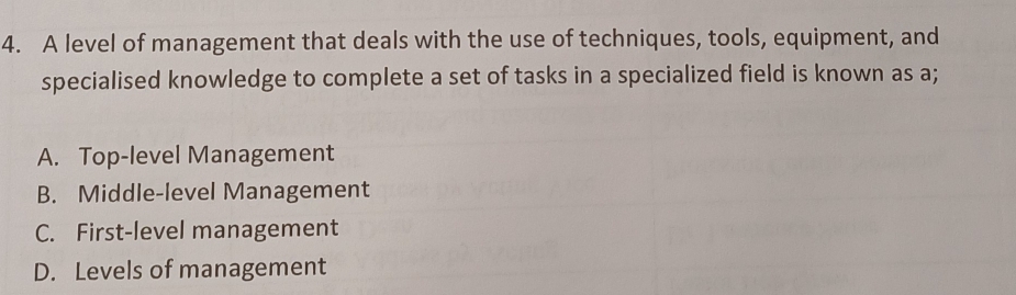 A level of management that deals with the use of techniques, tools, equipment, and
specialised knowledge to complete a set of tasks in a specialized field is known as a;
A. Top-level Management
B. Middle-level Management
C. First-level management
D. Levels of management