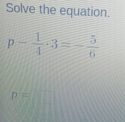 Solve the equation.
p- 1/4 · 3=- 5/6 
p=□