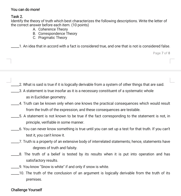 You can do more!
Task 2.
Identify the theory of truth which best characterizes the following descriptions. Write the letter of
the correct answer before each item. (10 points)
A. Coherence Theory
B. Correspondence Theory
C. Pragmatic Theory
_1. An idea that in accord with a fact is considered true, and one that is not is considered false.
Page 7 of 8
_2. What is said is true if it is logically derivable from a system of other things that are said.
_3. A statement is true insofar as it is a necessary constituent of a systematic whole
as in Euclidian geometry.
_4. Truth can be known only when one knows the practical consequences which would result
from the truth of the expression, and these consequences are testable.
_5. A statement is not known to be true if the fact corresponding to the statement is not, in
principle, verifiable in some manner.
_6. You can never know something is true until you can set up a test for that truth. If you can't
test it, you can't know it.
_7. Truth is a property of an extensive body of interrelated statements; hence, statements have
degrees of truth and falsity.
_8. The truth of a belief is tested by its results when it is put into operation and has
satisfactory results.
_9. You know "Snow is white" if and only if snow is white.
_10. The truth of the conclusion of an argument is logically derivable from the truth of its
premises.
Challenge Yourself