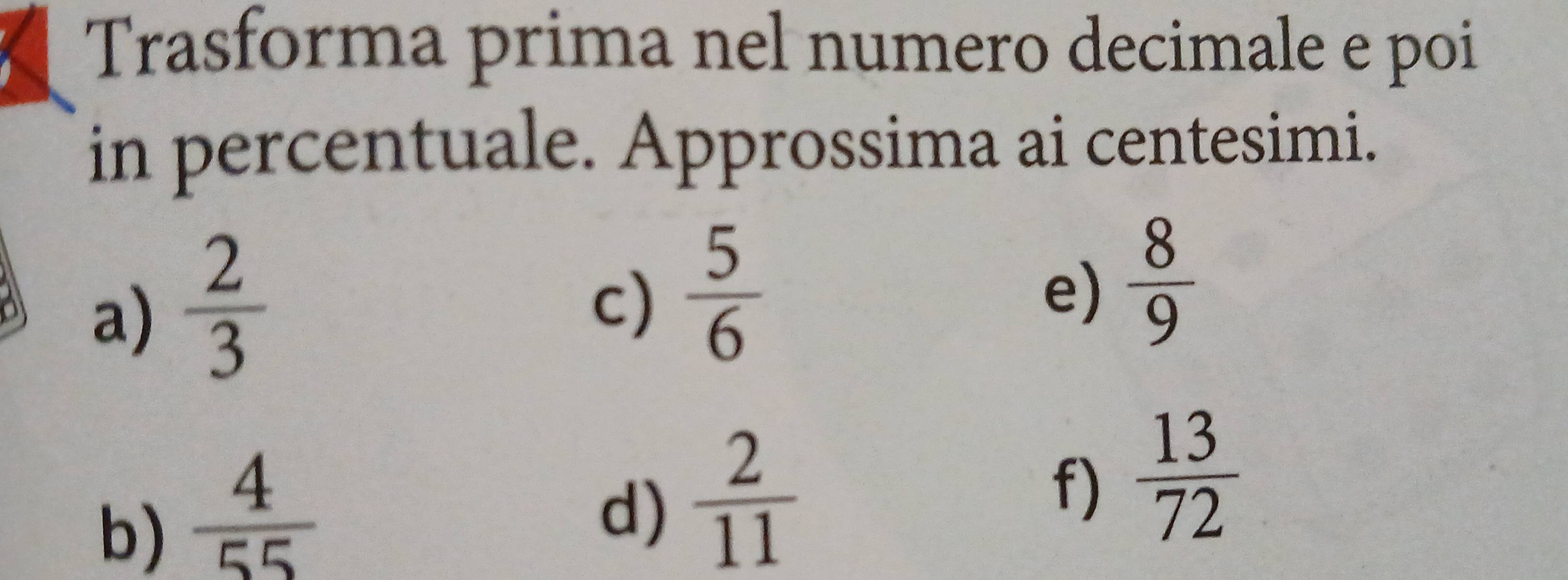 Trasforma prima nel numero decimale e poi 
in percentuale. Approssima ai centesimi. 
a)  2/3 
c)  5/6 
e)  8/9 
b)  4/55 
d)  2/11 
f)  13/72 