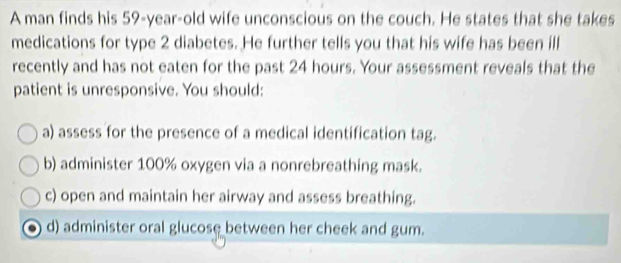 A man finds his 59-year-old wife unconscious on the couch. He states that she takes
medications for type 2 diabetes. He further tells you that his wife has been ill
recently and has not eaten for the past 24 hours. Your assessment reveals that the
patient is unresponsive. You should:
a) assess for the presence of a medical identification tag.
b) administer 100% oxygen via a nonrebreathing mask.
c) open and maintain her airway and assess breathing.
d) administer oral glucose between her cheek and gum.