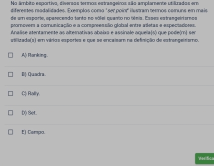 No âmbito esportivo, diversos termos estrangeiros são amplamente utilizados em
diferentes modalidades. Exemplos como "set point" ilustram termos comuns em mais
de um esporte, aparecendo tanto no vôlei quanto no tênis. Esses estrangeirismos
promovem a comunicação e a compreensão global entre atletas e espectadores.
Analise atentamente as alternativas abaixo e assinale aquela(s) que pode(m) ser
utilizada(s) em vários esportes e que se encaixam na definição de estrangeirismo.
A) Ranking.
B) Quadra.
C) Rally.
D) Set.
E) Campo.
Verifica