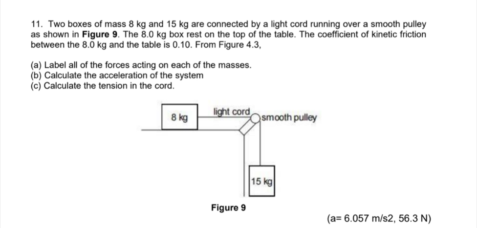 Two boxes of mass 8 kg and 15 kg are connected by a light cord running over a smooth pulley 
as shown in Figure 9. The 8.0 kg box rest on the top of the table. The coefficient of kinetic friction 
between the 8.0 kg and the table is 0.10. From Figure 4.3, 
(a) Label all of the forces acting on each of the masses. 
(b) Calculate the acceleration of the system 
(c) Calculate the tension in the cord.
(a=6.057m/s2,56.3N)