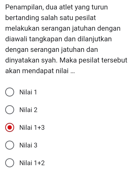 Penampilan, dua atlet yang turun
bertanding salah satu pesilat
melakukan serangan jatuhan dengan
diawali tangkapan dan dilanjutkan
dengan serangan jatuhan dan
dinyatakan syah. Maka pesilat tersebut
akan mendapat nilai ...
Nilai 1
Nilai 2
Nilai 1+3
Nilai 3
Nilai 1+2