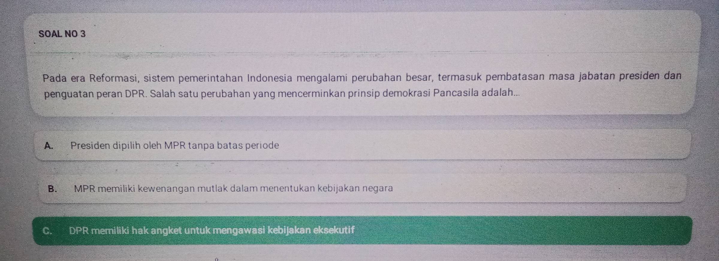 SOAL NO 3
Pada era Reformasi, sistem pemerintahan Indonesia mengalami perubahan besar, termasuk pembatasan masa jabatan presiden dan
penguatan peran DPR. Salah satu perubahan yang mencerminkan prinsip demokrasi Pancasila adalah..
A. Presiden dipilih oleh MPR tanpa batas periode
B. MPR memiliki kewenangan mutlak dalam menentukan kebijakan negara
C. DPR memiliki hak angket untuk mengawasi kebijakan eksekutif