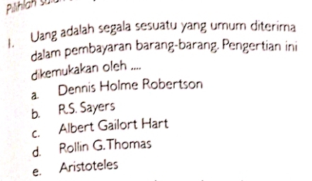 Pilihlan sa
1. Uang adalah segala sesuatu yang umum diterima
dalam pembayaran barang-barang. Pengertian ini
dikemukakan oleh ....
a. Dennis Holme Robertson
b. R.S. Sayers
c. Albert Gailort Hart
d. Rollin G. Thomas
e. Aristoteles