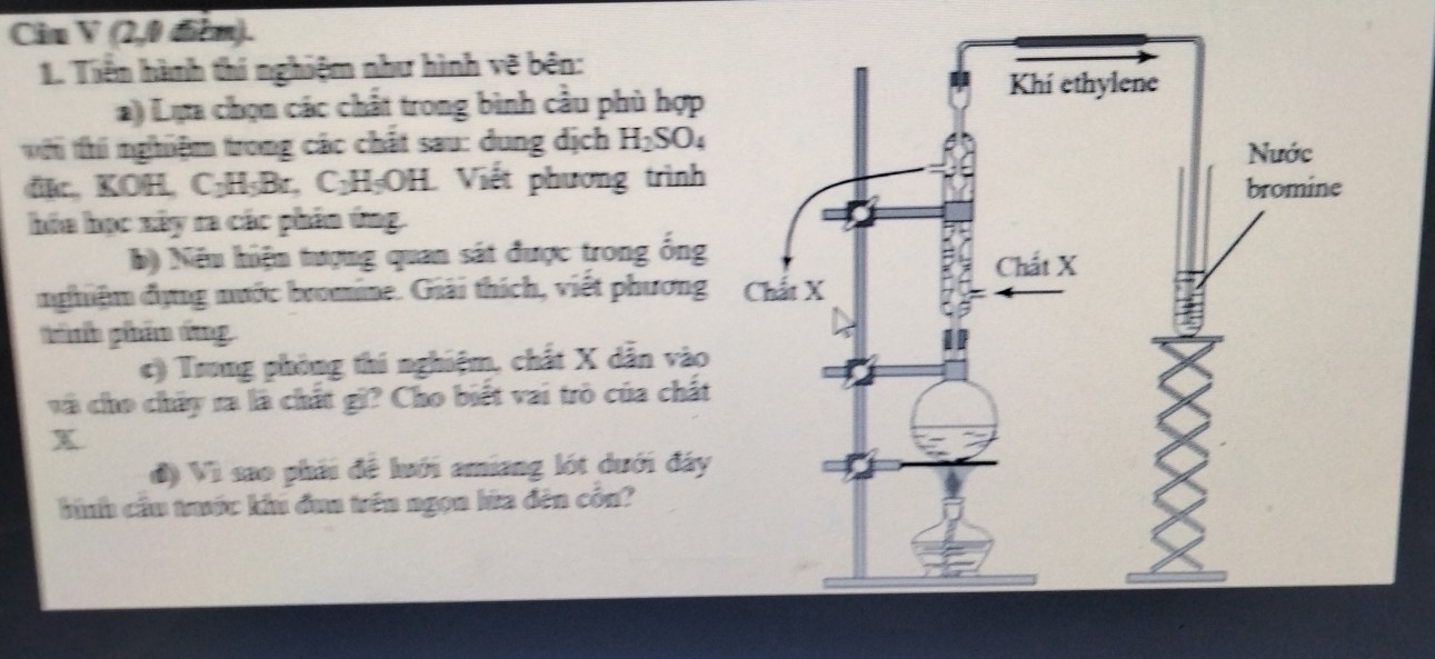 Ciu V (2,0 điểm). 
1. Tiền hành thí nghiệm như hình vẽ bên: 
a) Lựa chọn các chất trong bình cầu phù hợp 
w i thi nghiệm trong các chất sau: dung dịch H_2SO_4. KOH. C n||ov C_2H_5OH Viết phương trình 
hóa học xây ra các phân ứng. 
b) Nếu hiện tượng quan sát được trong ống 
nghiệm dựng nước bromine. Giải thích, viết phương 
tnh ghhẩm tng 
c) Trung phòng thi nghiệm, chất X dẫn vào 
và cho chấy ra là chất gi? Cho biết vai trò của chất
x
đ) Vì sao phải đề lưới amiang lớt dưới đây 
bình cầu trước khu đua trên ngọa hữa đên côn?