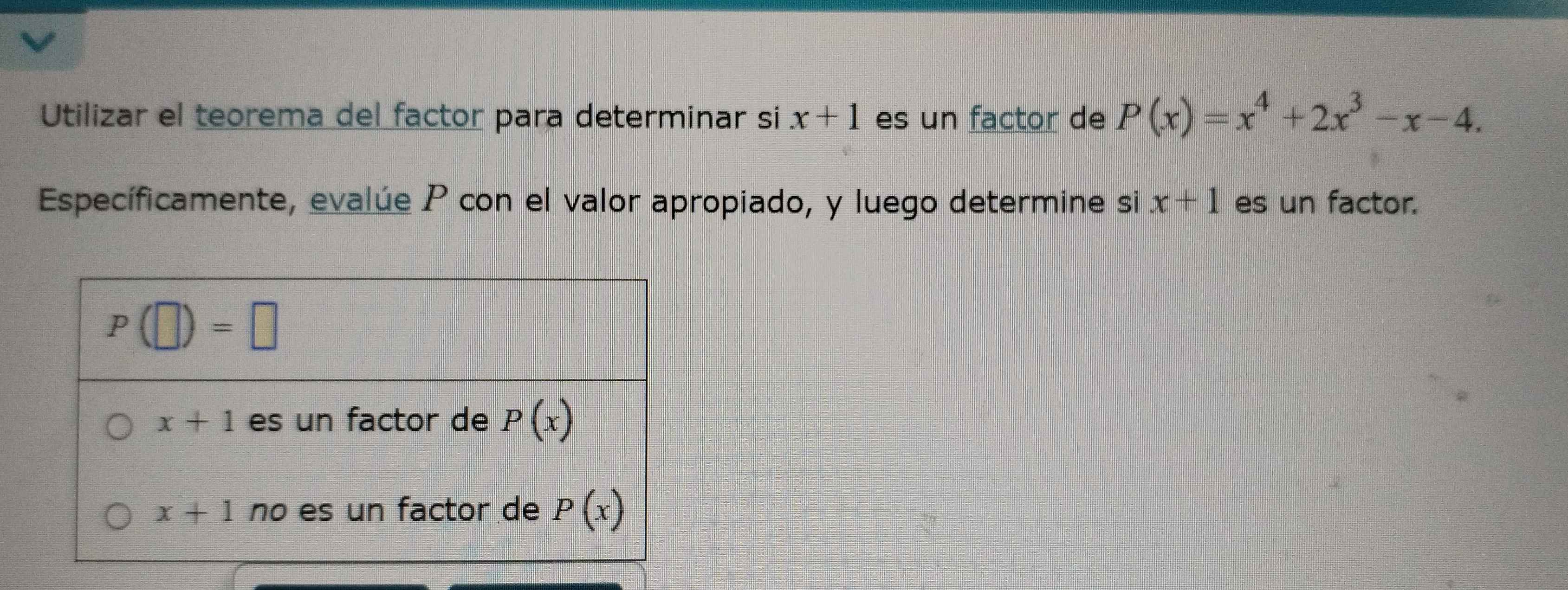 Utilizar el teorema del factor para determinar si x+1 es un factor de P(x)=x^4+2x^3-x-4.
Específicamente, evalúe P con el valor apropiado, y luego determine si x+1 es un factor.