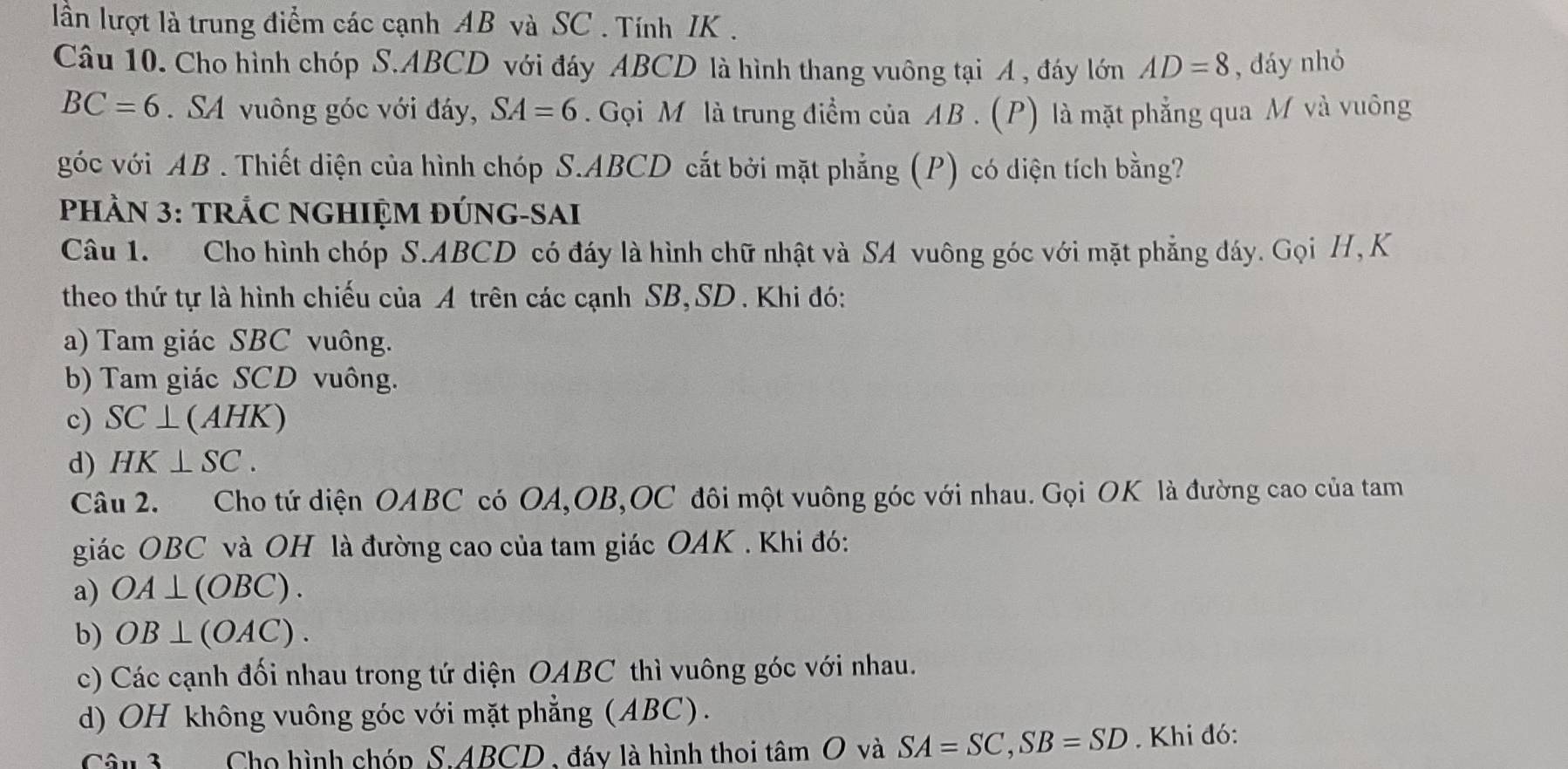 lần lượt là trung điểm các cạnh AB và SC . Tính IK .
Câu 10. Cho hình chóp S. ABCD với đáy ABCD là hình thang vuông tại A , đáy lớn AD=8 , đáy nhỏ
BC=6. SA vuông góc với đáy, SA=6. Gọi M là trung điểm của AB. (P) là mặt phẳng qua M và vuông
góc với AB. Thiết diện của hình chóp S. ABCD cắt bởi mặt phẳng (P) có diện tích bằng?
PHÀN 3: TRÁC NGHIỆM ĐÚNG-SAI
Câu 1. Cho hình chóp S. ABCD có đáy là hình chữ nhật và SA vuông góc với mặt phẳng đáy. Gọi H,K
theo thứ tự là hình chiếu của A trên các cạnh SB, SD. Khi đó:
a) Tam giác SBC vuông.
b) Tam giác SCD vuông.
c) SC⊥ (AHK)
d) HK⊥ SC. 
Câu 2. Cho tứ diện OABC có OA, OB,OC đôi một vuông góc với nhau. Gọi OK là đường cao của tam
giác OBC và OH là đường cao của tam giác OAK . Khi đó:
a) OA⊥ (OBC).
b) OB⊥ (OAC).
c) Các cạnh đối nhau trong tứ diện OABC thì vuông góc với nhau.
d) OH không vuông góc với mặt phẳng (ABC).
Câu 3 Cho hình chóp S. ABCD , đáy là hình thoi that  và SA=SC, SB=SD. Khi đó: