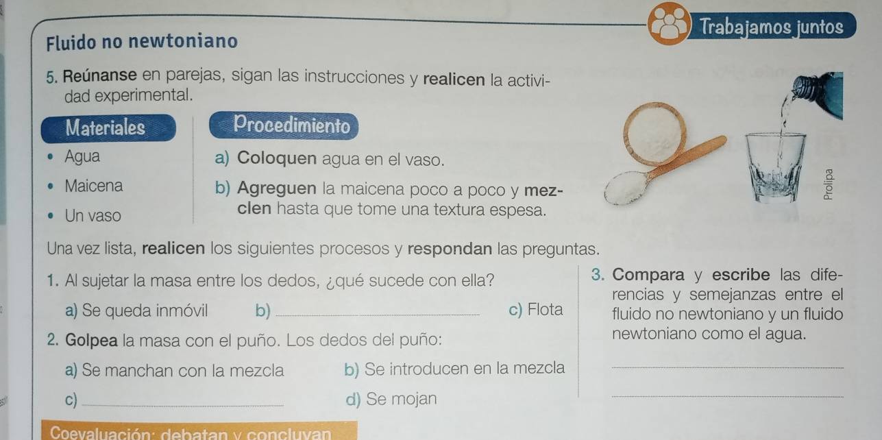 Trabajamos juntos 
Fluido no newtoniano 
5. Reúnanse en parejas, sigan las instrucciones y realicen la activi- 
dad experimental. 
Materiales Procedimiento 
Agua a) Coloquen agua en el vaso. 
Maicena b) Agreguen la maicena poco a poco y mez- 

Un vaso 
clen hasta que tome una textura espesa. 
Una vez lista, realicen los siguientes procesos y respondan las preguntas. 
1. Al sujetar la masa entre los dedos, ¿qué sucede con ella? 3. Compara y escribe las dife- 
rencias y semejanzas entre el 
a) Se queda inmóvil b)_ c) Flota fluido no newtoniano y un fluido 
2. Golpea la masa con el puño. Los dedos del puño: newtoniano como el agua. 
a) Se manchan con la mezcla b) Se introducen en la mezcla_ 
c)_ d) Se mojan 
_ 
Coevaluación: debatan y concluvan