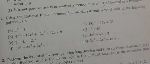 Ⅱ 
factor of p. 
(f) It is not possible to add or subtract a monomial to either a binomial or a trimoula 
2. Using the Rational Roots Theorem, find all the rational zeros of each of the following 
polynomials. 
(e) 18x^2-15x+25
(a) x^2-7 4x^4-12x^3+13x^2-12x+9 (g) 4x^3-5x+3
(b) (f) x^3+64
(c) 3-4x-2x^2
(h) 5x^3-2x^2-4x+1
(d) 5x^4-3x^3+2x^2-1
p(x)
3. Perform the indicated divisions by using long division and then synthetic division. If r(x) is the remainder then 
the dividend, d(x) is the divisor, q(x) is the quotient and
_ (x)=d(x)q(x)+r(x).
12x+9)/ (2x-