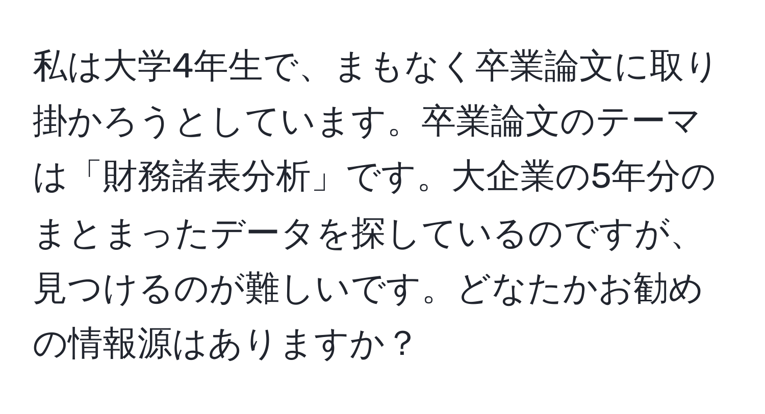 私は大学4年生で、まもなく卒業論文に取り掛かろうとしています。卒業論文のテーマは「財務諸表分析」です。大企業の5年分のまとまったデータを探しているのですが、見つけるのが難しいです。どなたかお勧めの情報源はありますか？