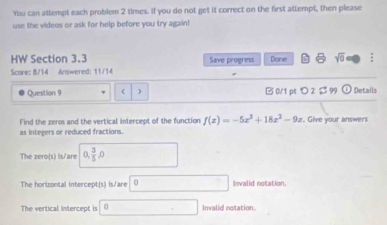 You can attempt each problem 2 times. If you do not get it correct on the first attempt, then please
use the videos or ask for help before you try again!
HW Section 3.3 Save progress Done sqrt(0) :
Scare: 8/14 Answered: 11/14
Question 9 < > 0/1 pt つ 2 a 99 Details
Find the zeros and the vertical intercept of the function f(x)=-5x^3+18x^2-9x. Give your answers
as integers or reduced fractions.
The zero(s) is/are 0,  3/5 , 0
The horizontal intercept(s) is/are 0 Invalid notation.
The vertical intercept is 0 Invalid notation.