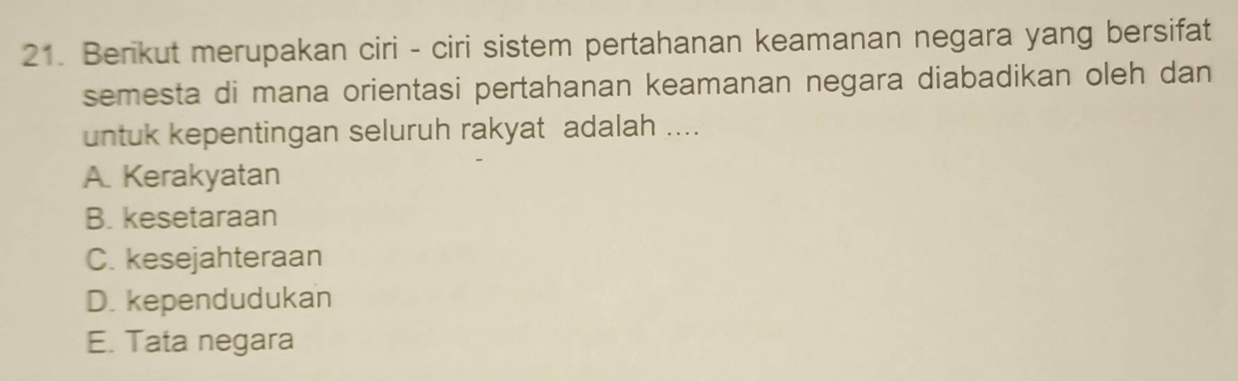 Berikut merupakan ciri - ciri sistem pertahanan keamanan negara yang bersifat
semesta di mana orientasi pertahanan keamanan negara diabadikan oleh dan 
untuk kepentingan seluruh rakyat adalah ....
A. Kerakyatan
B. kesetaraan
C. kesejahteraan
D. kependudukan
E. Tata negara