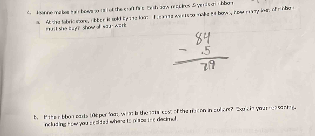 Jeanne makes hair bows to sell at the craft fair. Each bow requires . 5 yards of ribbon. 
a. At the fabric store, ribbon is sold by the foot. If Jeanne wants to make 84 bows, how many feet of ribbon 
must she buy? Show all your work. 
b. If the ribbon costs 10¢ per foot, what is the total cost of the ribbon in dollars? Explain your reasoning, 
including how you decided where to place the decimal.