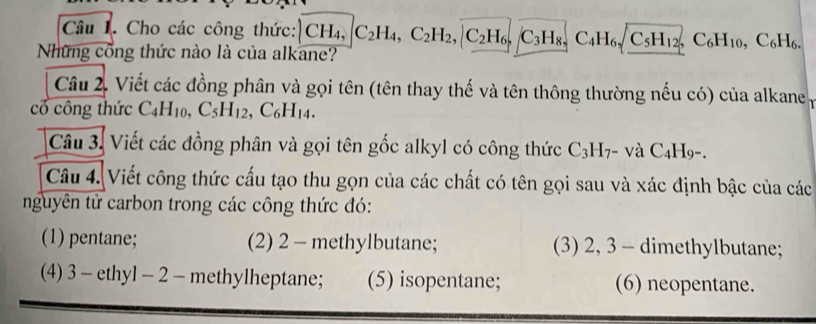 Cho các công thức: 
Những cổng thức nào là của alkane? CH_4, C_2H_4, C_2H_2, |C_2H_6, C_3H_8, C_4H_6, C_5H_12, C_6H_10, C_6H_6. 
Câu 2. Viết các đồng phân và gọi tên (tên thay thế và tên thông thường nếu có) của alkane 
có công thức C_4H_10, C_5H_12, C_6H_14. 
Câu 3. Viết các đồng phân và gọi tên gốc alkyl có công thức 0 C _3H_7 - và C _4H_9 · 
Câu 4. Viết công thức cấu tạo thu gọn của các chất có tên gọi sau và xác định bậc của các 
nguyên tử carbon trong các công thức đó: 
(1) pentane; (2) 2 - methylbutane; (3) 2, 3 - dimethylbutane; 
(4) 3 - ethyl - 2 - methylheptane; (5) isopentane; (6) neopentane.