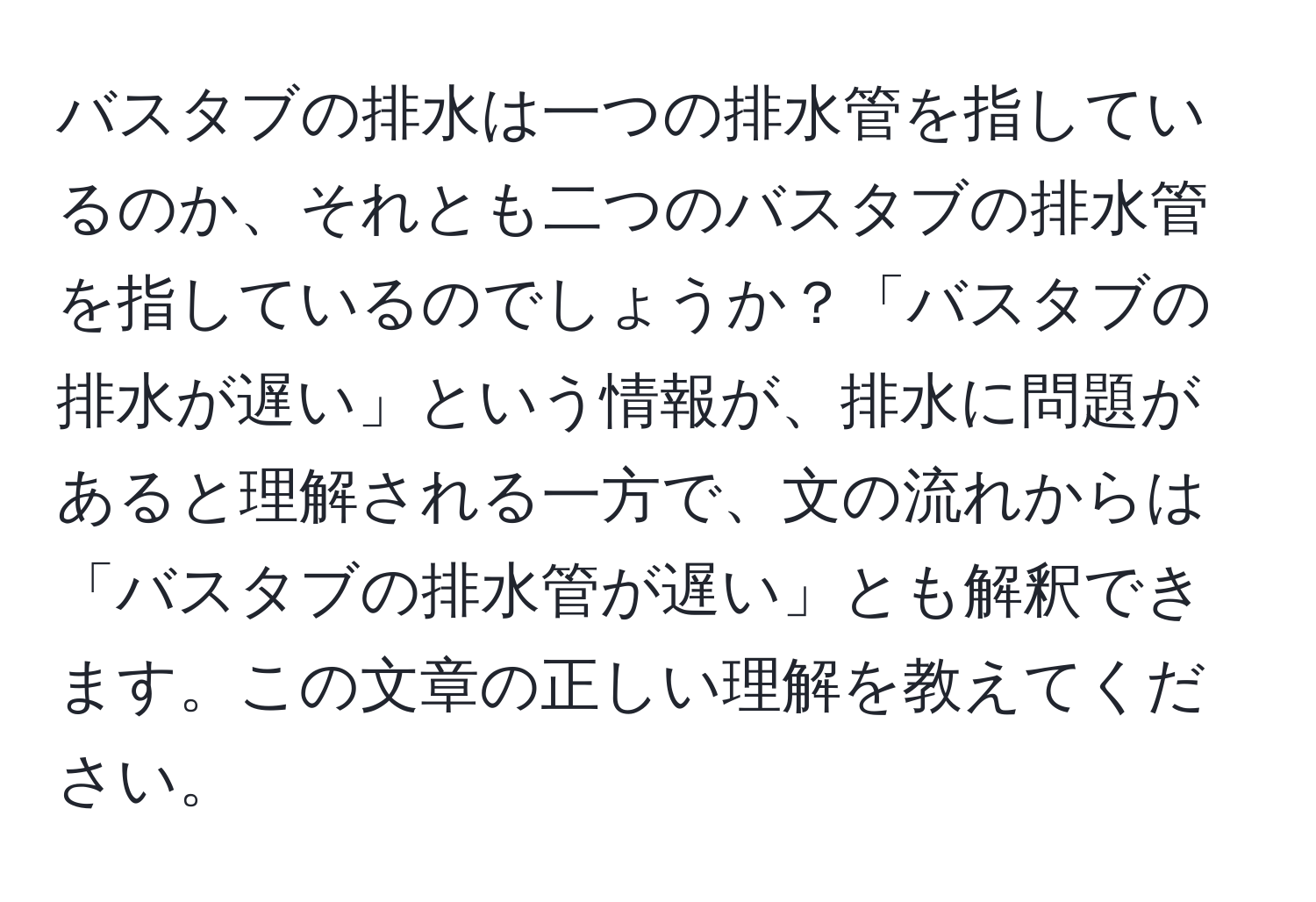 バスタブの排水は一つの排水管を指しているのか、それとも二つのバスタブの排水管を指しているのでしょうか？「バスタブの排水が遅い」という情報が、排水に問題があると理解される一方で、文の流れからは「バスタブの排水管が遅い」とも解釈できます。この文章の正しい理解を教えてください。