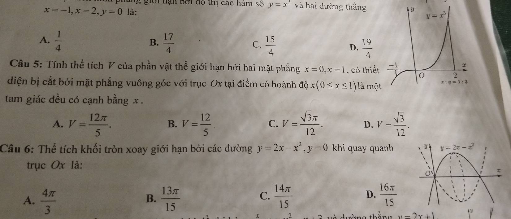 làng giời hạn bởi dó thị các hàm số y=x^3 và hai đường thắng
x=-1,x=2,y=0 là:
A.  1/4   17/4   15/4   19/4 
B.
C.
D.
Câu 5: Tính thể tích V của phần vật thể giới hạn bởi hai mặt phẳng x=0,x=1 , có thiết
diện bị cắt bởi mặt phẳng vuông góc với trục Ox tại điểm có hoành độ x(0≤ x≤ 1) là mộ
tam giác đều có cạnh bằng x .
A. V= 12π /5 . V= 12/5  V= sqrt(3)π /12 . D. V= sqrt(3)/12 .
B.
C.
Câu 6: Thể tích khối tròn xoay giới hạn bởi các đường y=2x-x^2,y=0 khi quay quanh y y=2x-x^2
trục Ox là:
x
A.  4π /3   13π /15 
B.
C.  14π /15   16π /15 
D..2
y=2x+1