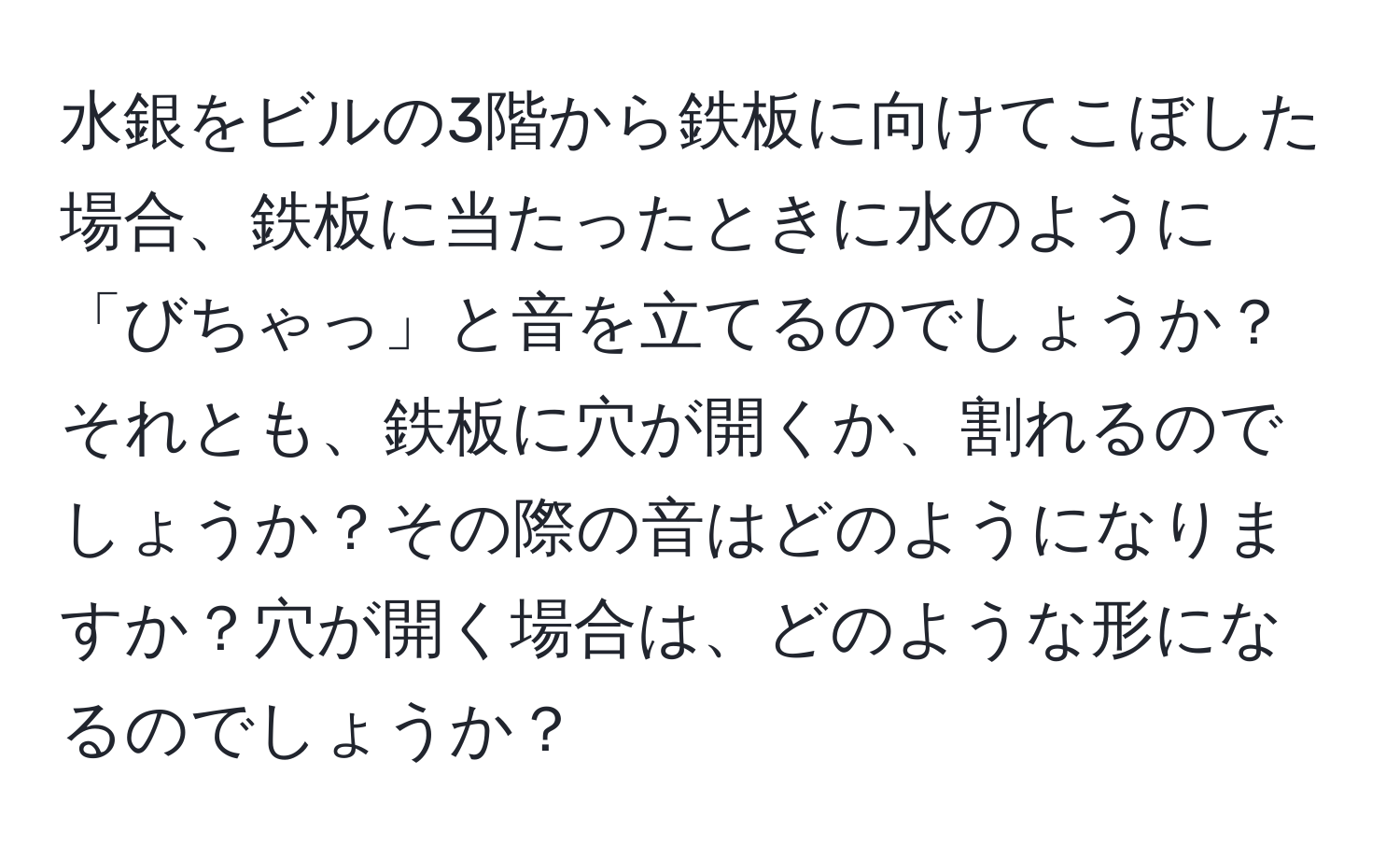 水銀をビルの3階から鉄板に向けてこぼした場合、鉄板に当たったときに水のように「びちゃっ」と音を立てるのでしょうか？それとも、鉄板に穴が開くか、割れるのでしょうか？その際の音はどのようになりますか？穴が開く場合は、どのような形になるのでしょうか？