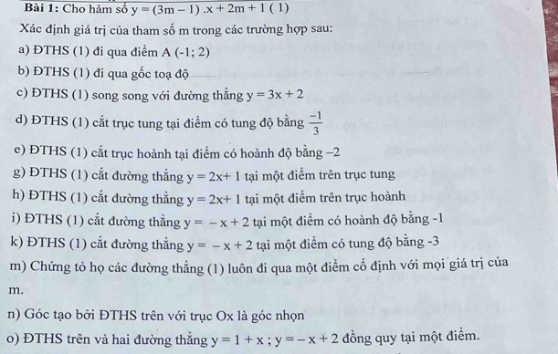 Cho hàm số y=(3m-1).x+2m+1(1)
Xác định giá trị của tham số m trong các trường hợp sau: 
a) ĐTHS (1) đi qua điểm A(-1;2)
b) ĐTHS (1) đi qua gốc toạ độ 
c) ĐTHS (1) song song với đường thẳng y=3x+2
d) ĐTHS (1) cắt trục tung tại điểm có tung độ bằng  (-1)/3 
e) ĐTHS (1) cắt trục hoành tại điểm có hoành độ bằng −2
g) ĐTHS (1) cắt đường thắng y=2x+1 tại một điểm trên trục tung 
h) ĐTHS (1) cắt đường thắng y=2x+1 tại một điểm trên trục hoành 
i) ĐTHS (1) cắt đường thắng y=-x+2 tại một điểm có hoành độ bằng -1 
k) ĐTHS (1) cắt đường thẳng y=-x+2 tại một điểm có tung độ bằng -3
m) Chứng tỏ họ các đường thẳng (1) luôn đi qua một điểm cố định với mọi giá trị của
m. 
n) Góc tạo bởi ĐTHS trên với trục Ox là góc nhọn 
o) ĐTHS trên và hai đường thắng y=1+x; y=-x+2 đồng quy tại một điểm.