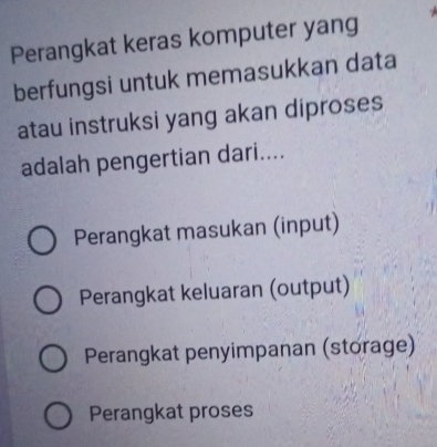 Perangkat keras komputer yang
berfungsi untuk memasukkan data
atau instruksi yang akan diproses
adalah pengertian dari....
Perangkat masukan (input)
Perangkat keluaran (output)
Perangkat penyimpanan (storage)
Perangkat proses