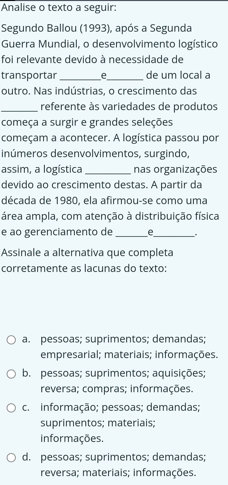 Analise o texto a seguir:
Segundo Ballou (1993), após a Segunda
Guerra Mundial, o desenvolvimento logístico
foi relevante devido à necessidade de
transportar _e_ de um local a
outro. Nas indústrias, o crescimento das
_referente às variedades de produtos
começa a surgir e grandes seleções
começam a acontecer. A logística passou por
inúmeros desenvolvimentos, surgindo,
assim, a logística _nas organizações
devido ao crescimento destas. A partir da
década de 1980, ela afirmou-se como uma
área ampla, com atenção à distribuição física
e ao gerenciamento de _e_
.
Assinale a alternativa que completa
corretamente as lacunas do texto:
a. pessoas; suprimentos; demandas;
empresarial; materiais; informações.
b. pessoas; suprimentos; aquisições;
reversa; compras; informações.
c. informação; pessoas; demandas;
suprimentos; materiais;
informações.
d. pessoas; suprimentos; demandas;
reversa; materiais; informações.