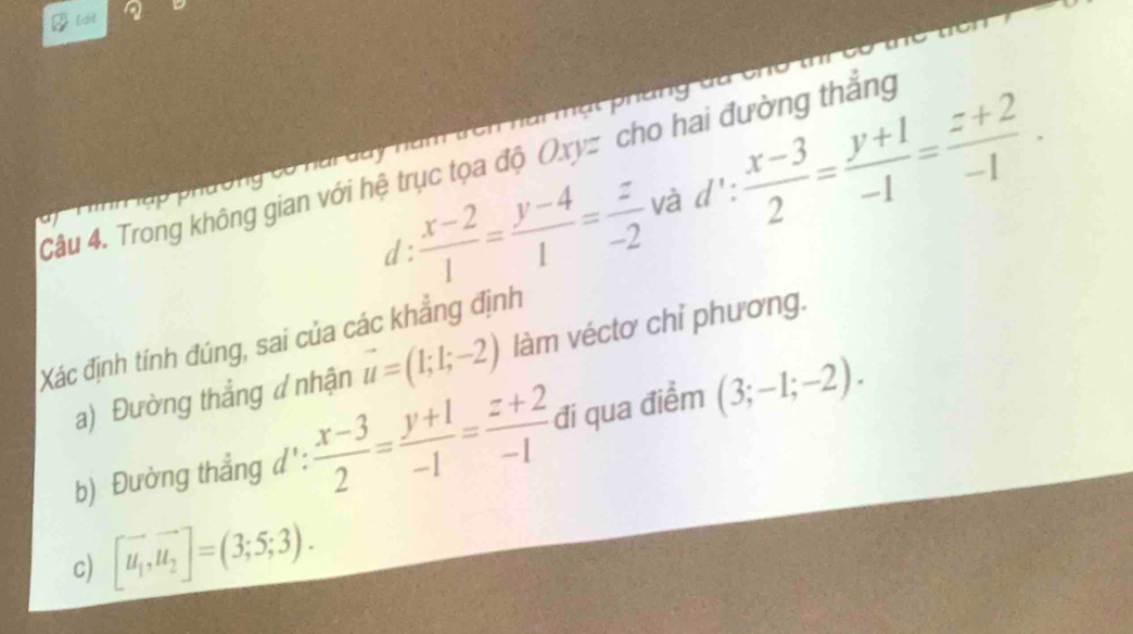 Edit a 
Câu 4. Trong không gian với hệ trục tọa độ Oxyz cho hai đường thắng : (x-3)/2 = (y+1)/-1 = (z+2)/-1 . 

d :  (x-2)/1 = (y-4)/1 = z/-2  và d 1: 
1 , 
Xác định tính đúng, sai của các khẳng định 
a) Đường thẳng ư nhận vector u=(1;1;-2) làm véctơ chỉ phương. 
b) Đường thẳng d':  (x-3)/2 = (y+1)/-1 = (z+2)/-1  đi qua điểm (3;-1;-2). 
c) [vector u_1,vector u_2]=(3;5;3).