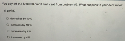 You pay off the $800.00 credit limit card from problem #3. What happens to your debt ratio?
(1 point)
decreases by 10%
increases by 10 %
decreases by 4%
increases by 4%