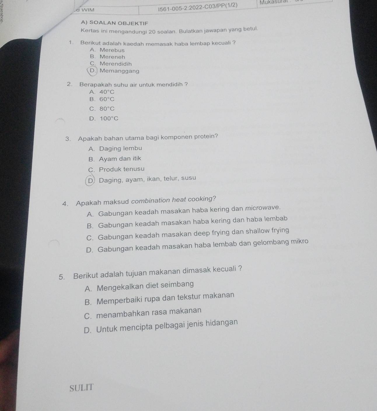 SOALAN OBJEKTIF
Kertas ini mengandungi 20 soalan. Bulatkan jawapan yang betul.
1. Berikut adalah kaedah memasak haba lembap kecuali ?
A. Merebus
B. Mereneh
C. Merendidih
D. Memanggang
2. Berapakah suhu air untuk mendidih ?
A. 40°C
B. 60°C
C. 80°C
D. 100°C
3. Apakah bahan utama bagi komponen protein?
A. Daging lembu
B. Ayam dan itik
C. Produk tenusu
D Daging, ayam, ikan, telur, susu
4. Apakah maksud combination heat cooking?
A. Gabungan keadah masakan haba kering dan microwave.
B. Gabungan keadah masakan haba kering dan haba lembab
C. Gabungan keadah masakan deep frying dan shallow frying
D. Gabungan keadah masakan haba lembab dan gelombang mikro
5. Berikut adalah tujuan makanan dimasak kecuali ?
A. Mengekalkan diet seimbang
B. Memperbaiki rupa dan tekstur makanan
C. menambahkan rasa makanan
D. Untuk mencipta pelbagai jenis hidangan
SULIT