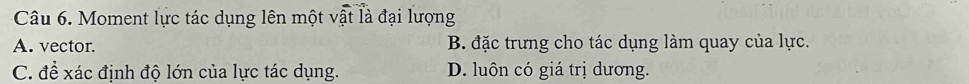 Moment lực tác dụng lên một vật là đại lượng
A. vector. B. đặc trưng cho tác dụng làm quay của lực.
C. đề xác định độ lớn của lực tác dụng. D. luôn có giá trị dương.