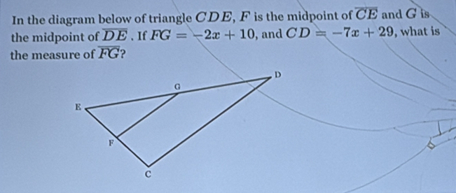 In the diagram below of triangle CDE, F is the midpoint of overline CE and G is 
the midpoint of overline DE 、 If FG=-2x+10 , and CD=-7x+29 , what is 
the measure of overline FG