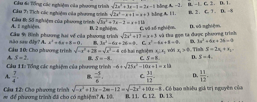 Tổng các nghiệm của phương trình sqrt(2x^2+3x-1)=2x-1 bằng A. -2. B. -1. C. 2. D. 1.
Câu 7: Tích các nghiệm của phương trình sqrt(2x^2-x+1)=x+3 bằng A. 11. B. 2. C. 7 . D. -8
Câu 8: Số nghiệm của phương trình sqrt(3x^2+7x-2)=x+11a
A. 1 nghiệm. B. 2 nghiệm. C. vô số nghiệm. D. vô nghiệm.
Câu 9: Bình phương hai vế của phương trình sqrt(2x^2+17)=x+3 và thu gọn ta được phương trình
nào sau đây? A. x^2+6x+8=0. B. 3x^2-6x+26=0 C. x^2-6x+8=0. D. 3x^2+6x+26=0
Câu 10: Cho phương trình sqrt(-x^2+28)=sqrt(x^2-4) có hai nghiệm x_1;x_2 với x_1>0. Tính S=2x_1+x_2.
A. S=2. B. S=-8. C. S=8. D. S=4.
Câu 11: Tổng các nghiệm của phương trình -6+sqrt(25x^2-10x+1)=xla
A.  7/4 .  (-5)/6 .  31/12 .  11/12 .
B.
C.
D.
Câu 12: Cho phương trình sqrt(-x^2+13x-2m-12)=sqrt(-2x^2+10x-8). Có bao nhiêu giá trị nguyên của
m để phương trình đã cho có nghiệm? A. 10. B. 11. C. 12. D. 13.