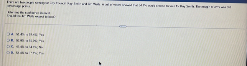 There are two people running for City Council: Kay Smith and Jim Wells. A poll of voters showed that 54.4% would choose to vote for Kay Smith. The margin of error was 3.0
percentage points
Determne the confidence interval
Should the Jim Wells expect to lose?
A. 51.4% to 57.4%; Yes
B. 52.9% to 55.9%; Yes
C. 48.4% to 54.4%; No
D. 54.4% to 57.4%; Yes