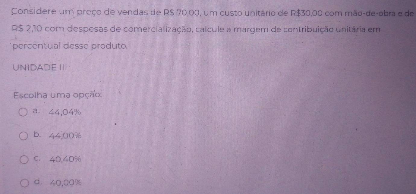 Considere um preço de vendas de R$ 70,00, um custo unitário de R$30,00 com mão-de-obra e de
R$ 2,10 com despesas de comercialização, calcule a margem de contribuição unitária em
percentual desse produto.
UNIDADE III
Escolha uma opção:
a. 44,04%
b. 44,00%
c. 40,40%
d. 40,00%