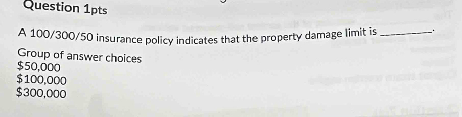 Question 1pts
A 100/300/50 insurance policy indicates that the property damage limit is_
.
Group of answer choices
$50,000
$100,000
$300,000