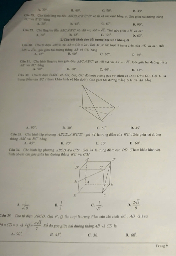 A. 30° B. 60°. C. 90° D. 45°
Câu 28, Cho hình lăng trụ đều ABCD,CB'C'D' có tất cả các cạnh bằng σ . Góc giữa hai đường thắng
BC và B'D' bàng
A. 30° B. 45°. C. 60°. D. 90°.
Câu 29, Cho lăng trụ đều ABC CBC có AB=1,AA'=sqrt(2). Tỉnh góc giữa AB' và BC'
A. 30° B. 45°. C. 120° D. 60°.
2. Câu hồi dành cho đổi tượng học sinh khá-giới
Cầu 30, Cho tử diện 48 75° 0 có AB=CD=2a. Gọi M N lần lượt là trung điểm của AD và BC . Biết
MN=sqrt(3)a. góc giữa hai đường thắng AB và CD bằng
A. 45° B. 90°. C. 60°. D. 30°
Câu 31. Cho hình lăng trụ tam giác đều ABC.A'B'C' có AB=a và AA'=asqrt(2). Góc giữa hai đường thẳng
AB' và BC bāng
A. 90°. B. 30°. C. 60°. D. 45°.
Chu 32    Cho từ diện OABC cô OA, OB, OC đôi một vuông góc với nhau và OA=OB=OC Gọi M là
trung điểm của BC ( tham kháo hình về bên dưới). Góc giữa hai đường thắng OM và AB bằng
.
r 
.
ar
A. 90°. B. 30°. C. 60°. D. 45°
Câu 33. Cho hình lập phương ABCD.A B'C'D'; gọi M là trung điểm của B'C' , Góc giữa hai đường
thẳng .4M và BC° bāng
A. 45° B. 90°. C. 30°. D. 60°.
Câu 34. Cho hình lập phương ABCD.. A'B'C'D'. Gọi M là trung điểm của DD' (Tham khảo hình võ).
Tính cố-sin của góc giữa hai đường thắng B'C và C' M
A.  1/sqrt(10) . B.  1/3 . C.  1/sqrt(3) . D.  2sqrt(2)/9 .
Câu 35. Cho tử điện ABCD. Gọi P, Q lần lượt là trung điểm của các cạnh BC, AD. Giá sử
(B=CD=a vá PQ= asqrt(3)/2  Số đo góc giữa hai đường thắng AB và CD là
A. 90°. B. 45°, C. 30 D. 60°.
Trang 9