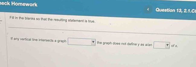 eck Homework Question 13, 2.1.C 
Fill in the blanks so that the resulting statement is true. 
If any vertical line intersects a graph □ the graph does not define y as a/an □° of x.