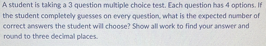 A student is taking a 3 question multiple choice test. Each question has 4 options. If 
the student completely guesses on every question, what is the expected number of 
correct answers the student will choose? Show all work to find your answer and 
round to three decimal places.