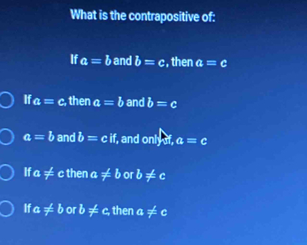 What is the contrapositive of:
If a=b and b=c , then a=c
If a=c. , then a=b and b=c
a=b and b=cif, , and only of, a=c
If a!= cthen a!= b or b!= c
If a!= b or b!= c, then a!= c