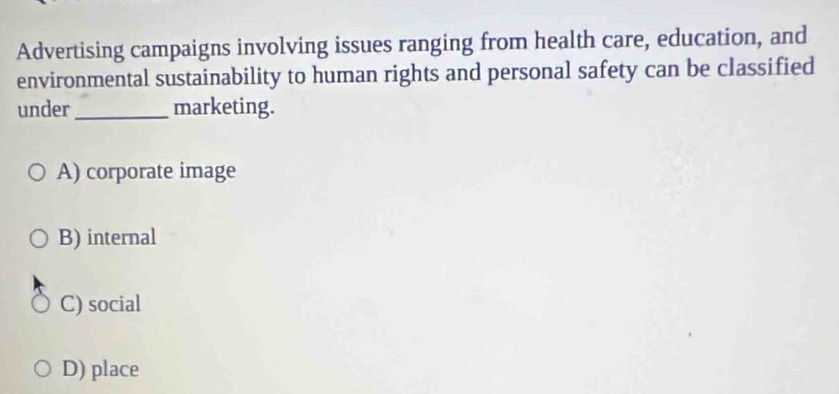 Advertising campaigns involving issues ranging from health care, education, and
environmental sustainability to human rights and personal safety can be classified
under_ marketing.
A) corporate image
B) internal
C) social
D) place